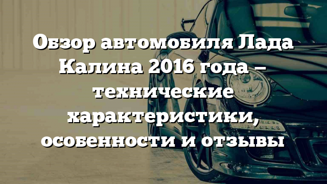 Обзор автомобиля Лада Калина 2016 года — технические характеристики, особенности и отзывы