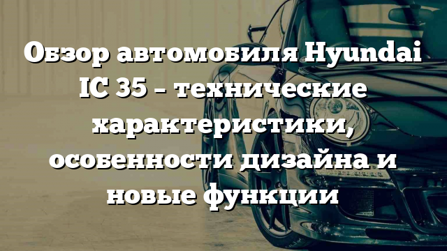 Обзор автомобиля Hyundai IC 35 – технические характеристики, особенности дизайна и новые функции