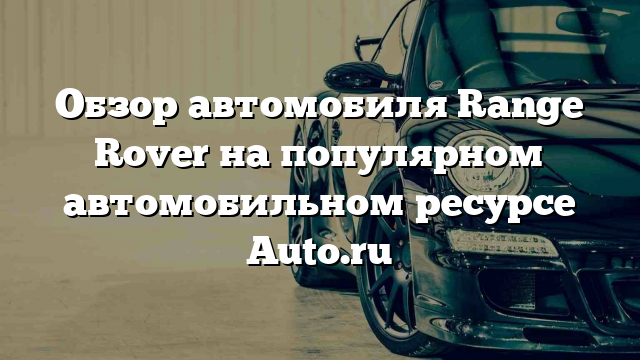 Обзор автомобиля Range Rover на популярном автомобильном ресурсе Auto.ru