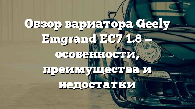 Обзор вариатора Geely Emgrand EC7 1.8 — особенности, преимущества и недостатки