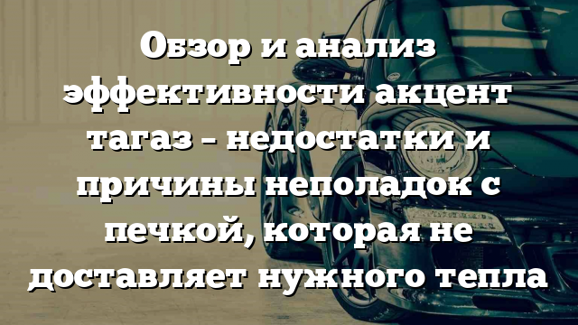 Обзор и анализ эффективности акцент тагаз – недостатки и причины неполадок с печкой, которая не доставляет нужного тепла