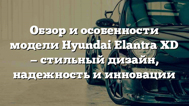 Обзор и особенности модели Hyundai Elantra XD — стильный дизайн, надежность и инновации