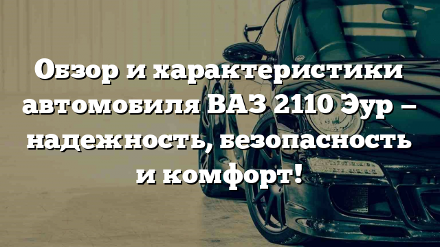 Обзор и характеристики автомобиля ВАЗ 2110 Эур — надежность, безопасность и комфорт!