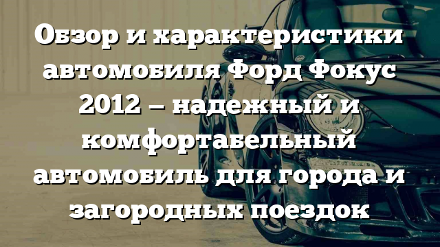 Обзор и характеристики автомобиля Форд Фокус 2012 — надежный и комфортабельный автомобиль для города и загородных поездок