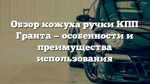 Обзор кожуха ручки КПП Гранта — особенности и преимущества использования