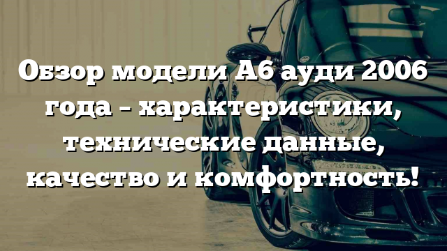 Обзор модели A6 ауди 2006 года – характеристики, технические данные, качество и комфортность!