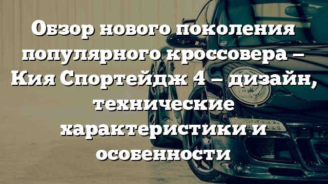 Обзор нового поколения популярного кроссовера — Кия Спортейдж 4 — дизайн, технические характеристики и особенности