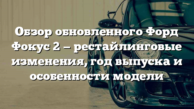 Обзор обновленного Форд Фокус 2 — рестайлинговые изменения, год выпуска и особенности модели