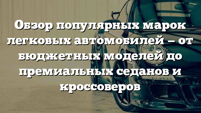 Обзор популярных марок легковых автомобилей — от бюджетных моделей до премиальных седанов и кроссоверов