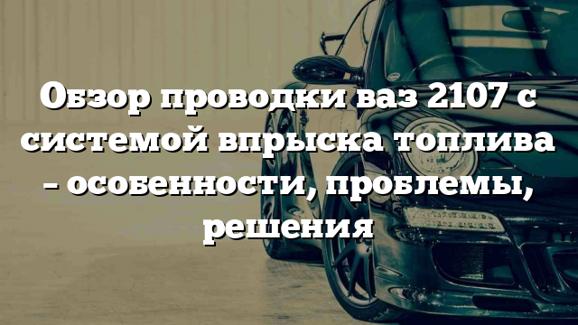 Обзор проводки ваз 2107 с системой впрыска топлива – особенности, проблемы, решения