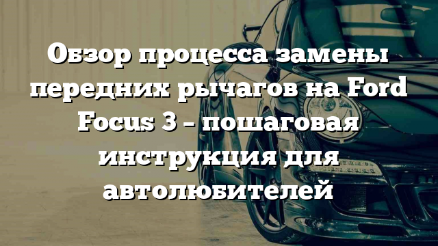 Обзор процесса замены передних рычагов на Ford Focus 3 – пошаговая инструкция для автолюбителей