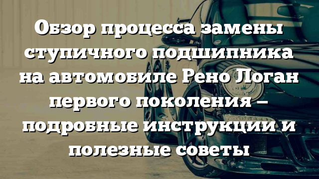 Обзор процесса замены ступичного подшипника на автомобиле Рено Логан первого поколения — подробные инструкции и полезные советы