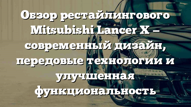 Обзор рестайлингового Mitsubishi Lancer X — современный дизайн, передовые технологии и улучшенная функциональность