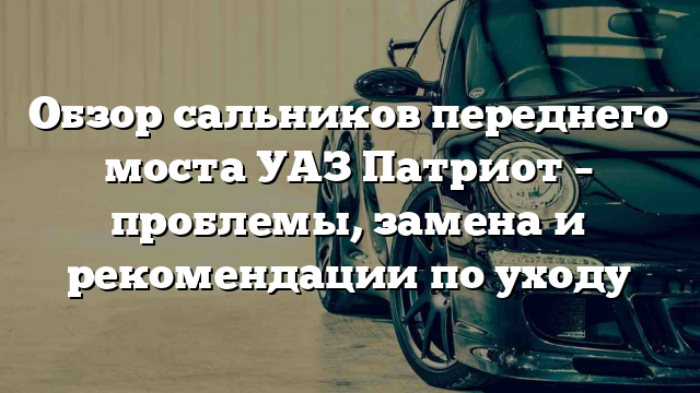 Обзор сальников переднего моста УАЗ Патриот – проблемы, замена и рекомендации по уходу