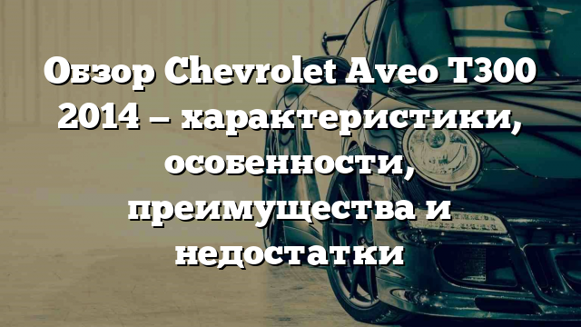 Обзор Chevrolet Aveo T300 2014 — характеристики, особенности, преимущества и недостатки