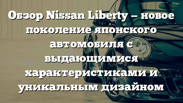 Обзор Nissan Liberty — новое поколение японского автомобиля с выдающимися характеристиками и уникальным дизайном