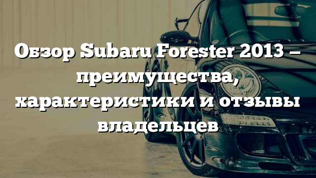 Обзор Subaru Forester 2013 — преимущества, характеристики и отзывы владельцев