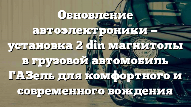 Обновление автоэлектроники — установка 2 din магнитолы в грузовой автомобиль ГАЗель для комфортного и современного вождения