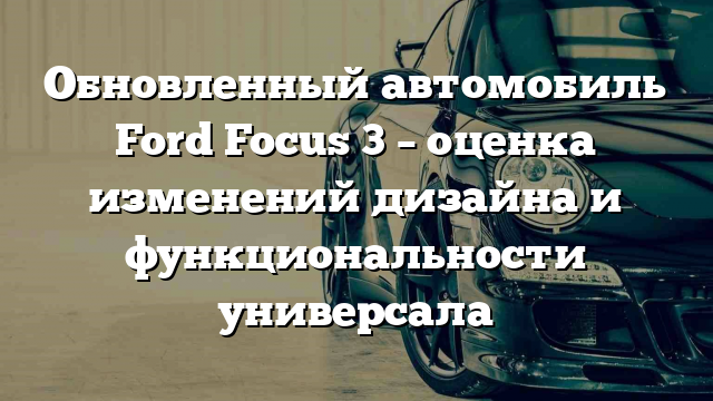 Обновленный автомобиль Ford Focus 3 – оценка изменений дизайна и функциональности универсала