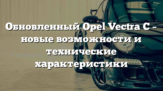 Обновленный Opel Vectra С – новые возможности и технические характеристики