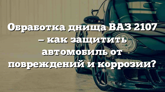 Обработка днища ВАЗ 2107 — как защитить автомобиль от повреждений и коррозии?