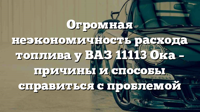 Огромная неэкономичность расхода топлива у ВАЗ 11113 Ока – причины и способы справиться с проблемой