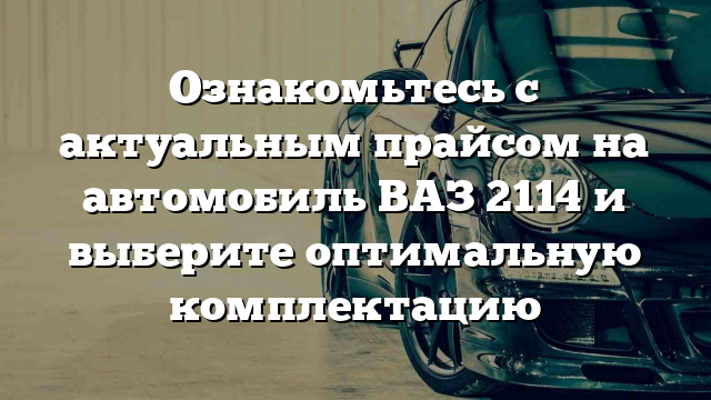 Ознакомьтесь с актуальным прайсом на автомобиль ВАЗ 2114 и выберите оптимальную комплектацию