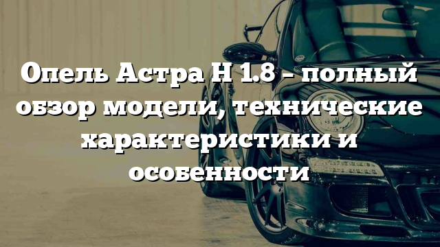 Опель Астра Н 1.8 – полный обзор модели, технические характеристики и особенности