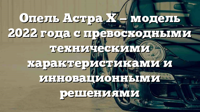 Опель Астра Х — модель 2022 года с превосходными техническими характеристиками и инновационными решениями