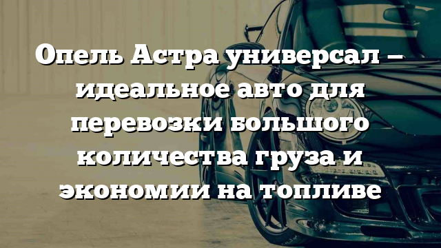 Опель Астра универсал — идеальное авто для перевозки большого количества груза и экономии на топливе