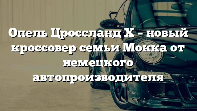 Опель Цроссланд Х – новый кроссовер семьи Мокка от немецкого автопроизводителя