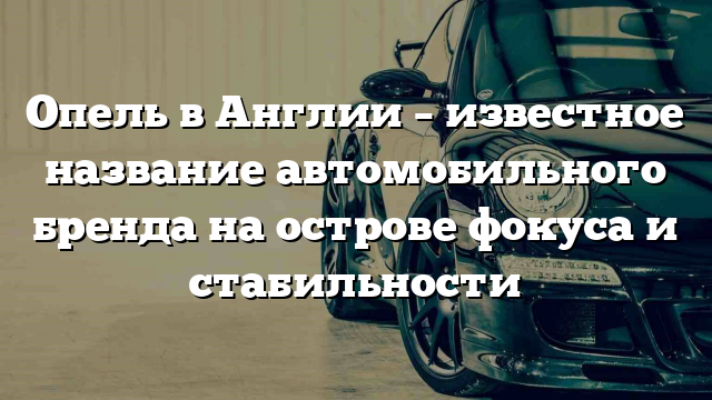 Опель в Англии – известное название автомобильного бренда на острове фокуса и стабильности