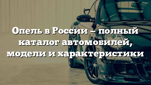 Опель в России — полный каталог автомобилей, модели и характеристики