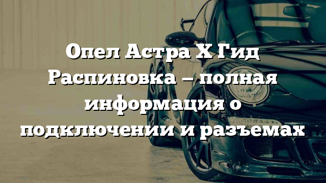 Опел Астра Х Гид Распиновка — полная информация о подключении и разъемах