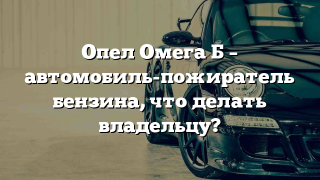 Опел Омега Б – автомобиль-пожиратель бензина, что делать владельцу?