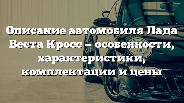 Описание автомобиля Лада Веста Кросс — особенности, характеристики, комплектации и цены