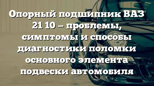 Опорный подшипник ВАЗ 21 10 — проблемы, симптомы и способы диагностики поломки основного элемента подвески автомобиля