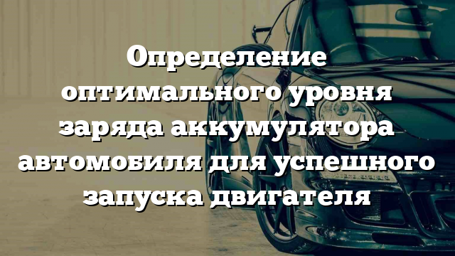 Определение оптимального уровня заряда аккумулятора автомобиля для успешного запуска двигателя