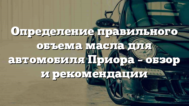 Определение правильного объема масла для автомобиля Приора – обзор и рекомендации