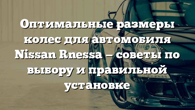 Оптимальные размеры колес для автомобиля Nissan Rnessa — советы по выбору и правильной установке