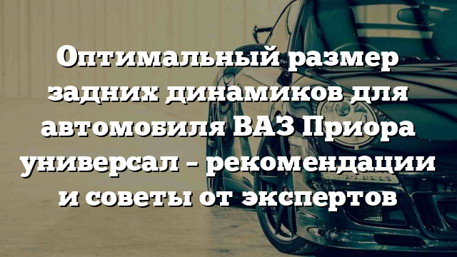 Оптимальный размер задних динамиков для автомобиля ВАЗ Приора универсал – рекомендации и советы от экспертов