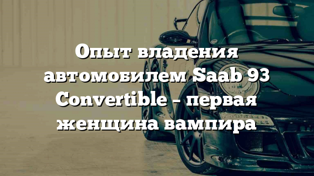 Опыт владения автомобилем Saab 93 Convertible – первая женщина вампира