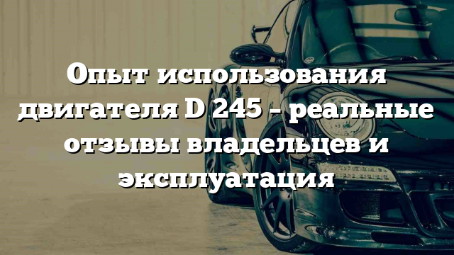 Опыт использования двигателя D 245 – реальные отзывы владельцев и эксплуатация