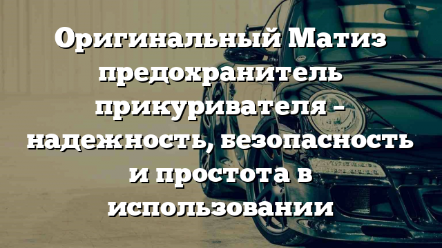 Оригинальный Матиз предохранитель прикуривателя – надежность, безопасность и простота в использовании