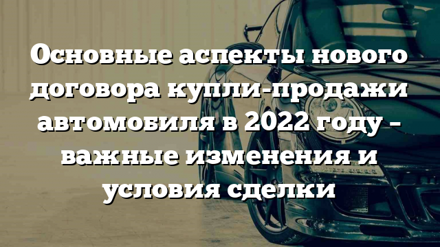 Основные аспекты нового договора купли-продажи автомобиля в 2022 году – важные изменения и условия сделки