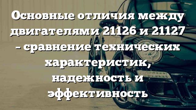 Основные отличия между двигателями 21126 и 21127 – сравнение технических характеристик, надежность и эффективность