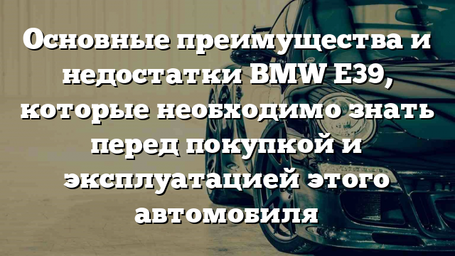 Основные преимущества и недостатки BMW E39, которые необходимо знать перед покупкой и эксплуатацией этого автомобиля