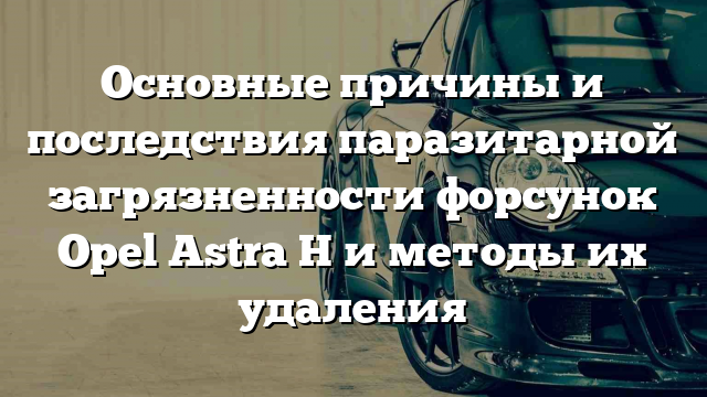 Основные причины и последствия паразитарной загрязненности форсунок Opel Astra H и методы их удаления