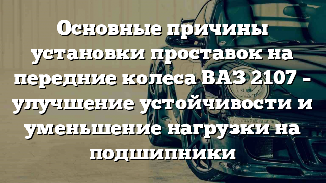 Основные причины установки проставок на передние колеса ВАЗ 2107 – улучшение устойчивости и уменьшение нагрузки на подшипники