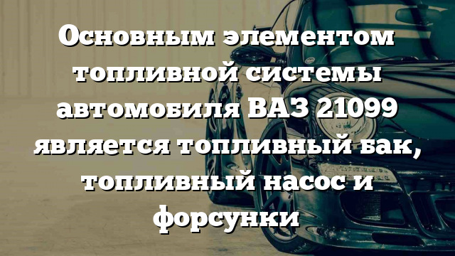 Основным элементом топливной системы автомобиля ВАЗ 21099 является топливный бак, топливный насос и форсунки